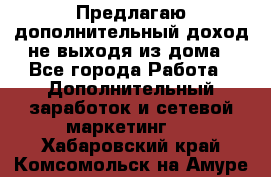 Предлагаю дополнительный доход не выходя из дома - Все города Работа » Дополнительный заработок и сетевой маркетинг   . Хабаровский край,Комсомольск-на-Амуре г.